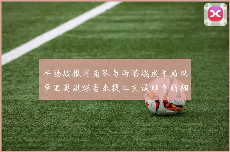半场战报河南队与海港战成平局纳萨里奥进球吾米提江失误助李新翔扳平