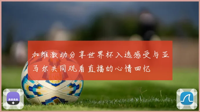 加维激动分享世界杯入选感受与亚马尔共同观看直播的心情回忆