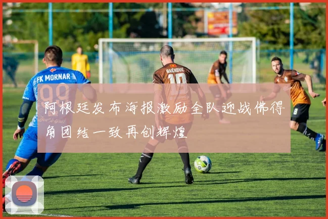 阿根廷发布海报激励全队迎战佛得角团结一致再创辉煌
