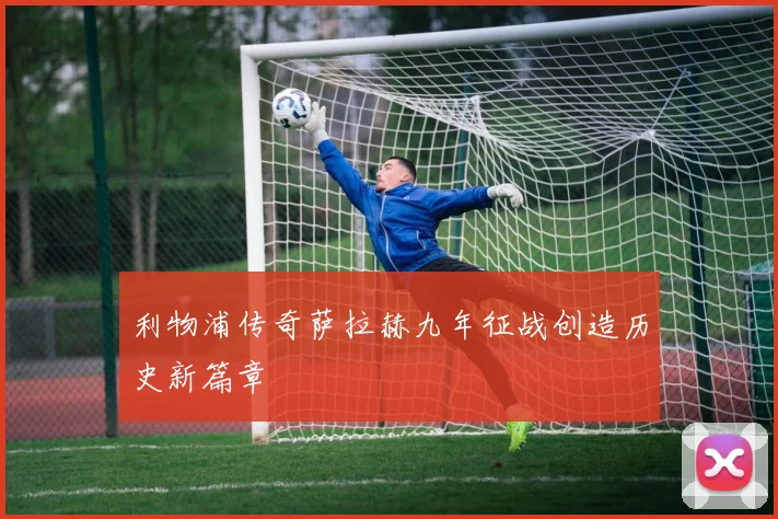 利物浦传奇萨拉赫九年征战创造历史新篇章