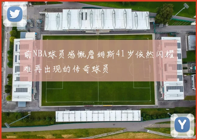 前NBA球员感慨詹姆斯41岁依然闪耀难再出现的传奇球员
