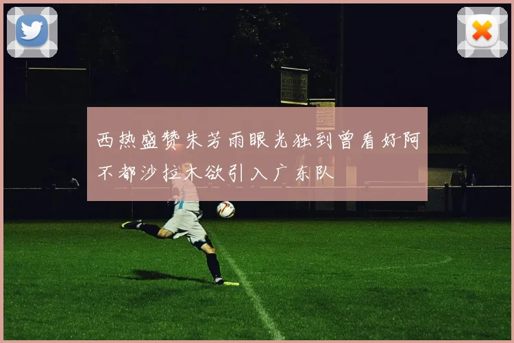 西热盛赞朱芳雨眼光独到曾看好阿不都沙拉木欲引入广东队