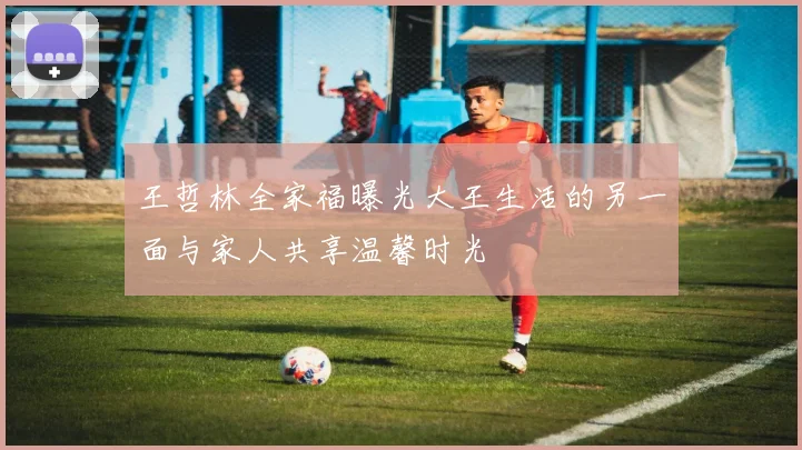 王哲林全家福曝光大王生活的另一面与家人共享温馨时光