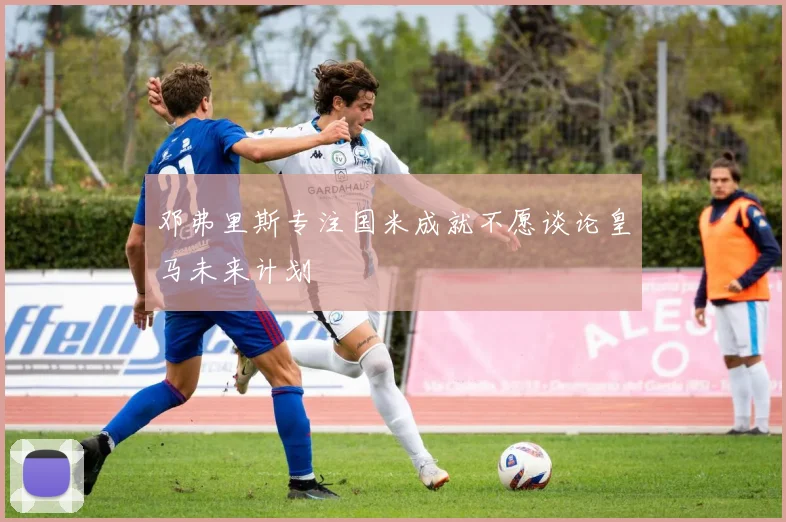 邓弗里斯专注国米成就不愿谈论皇马未来计划