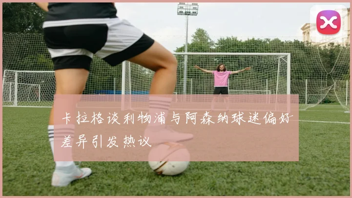 卡拉格谈利物浦与阿森纳球迷偏好差异引发热议