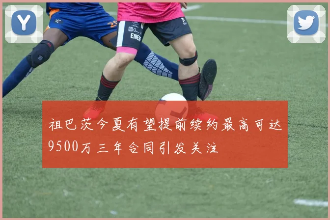 祖巴茨今夏有望提前续约最高可达9500万三年合同引发关注