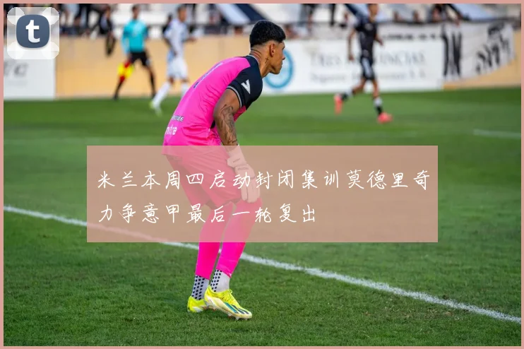 米兰本周四启动封闭集训莫德里奇力争意甲最后一轮复出