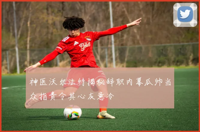 神医沃尔法特揭秘辞职内幕瓜帅当众指责令其心灰意冷