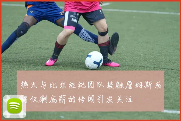 热火与比尔经纪团队接触詹姆斯或将仅剩底薪的传闻引发关注