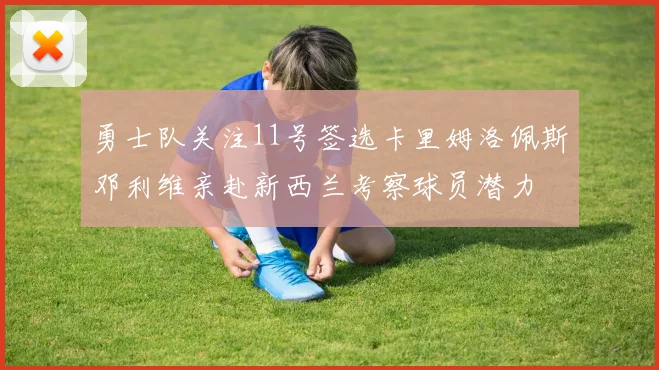 勇士队关注11号签选卡里姆洛佩斯邓利维亲赴新西兰考察球员潜力