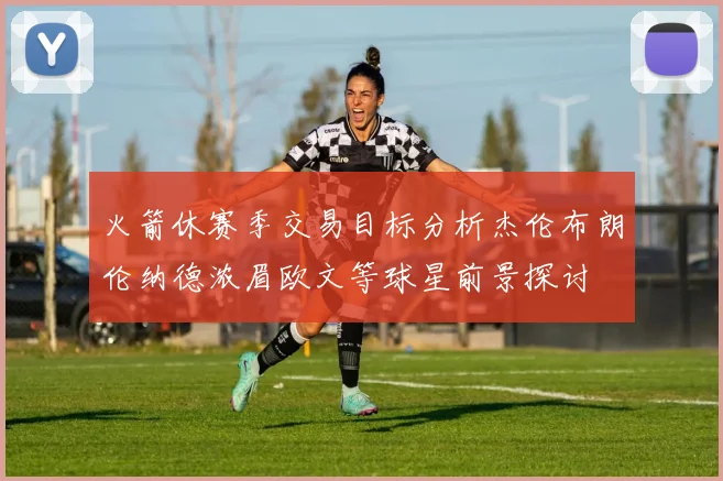 火箭休赛季交易目标分析杰伦布朗伦纳德浓眉欧文等球星前景探讨
