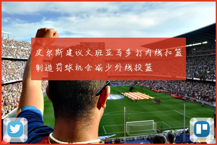 皮尔斯建议文班亚马多打内线扣篮制造罚球机会减少外线投篮
