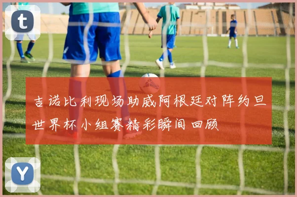 吉诺比利现场助威阿根廷对阵约旦世界杯小组赛精彩瞬间回顾