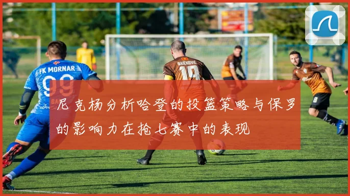 尼克杨分析哈登的投篮策略与保罗的影响力在抢七赛中的表现