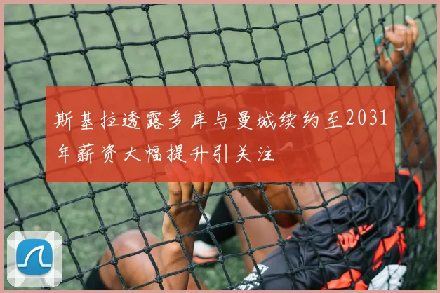 斯基拉透露多库与曼城续约至2031年薪资大幅提升引关注