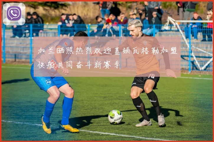 加兰晒照热烈欢迎基顿瓦格勒加盟快船共同奋斗新赛季