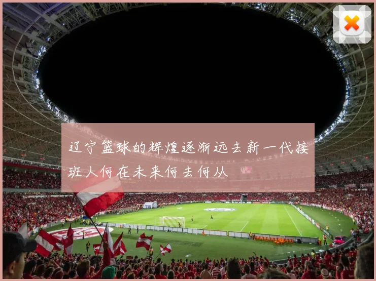 辽宁篮球的辉煌逐渐远去新一代接班人何在未来何去何从
