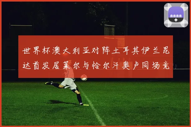 世界杯澳大利亚对阵土耳其伊兰昆达首发居莱尔与恰尔汗奥卢同场竞技
