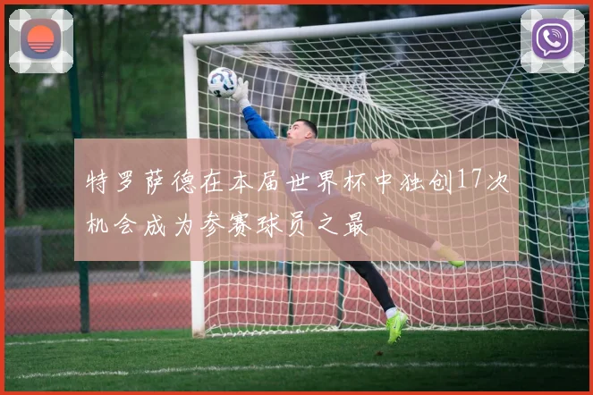 特罗萨德在本届世界杯中独创17次机会成为参赛球员之最