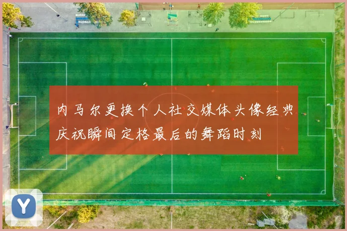 内马尔更换个人社交媒体头像经典庆祝瞬间定格最后的舞蹈时刻