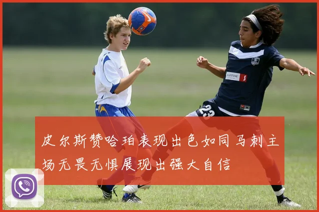 皮尔斯赞哈珀表现出色如同马刺主场无畏无惧展现出强大自信