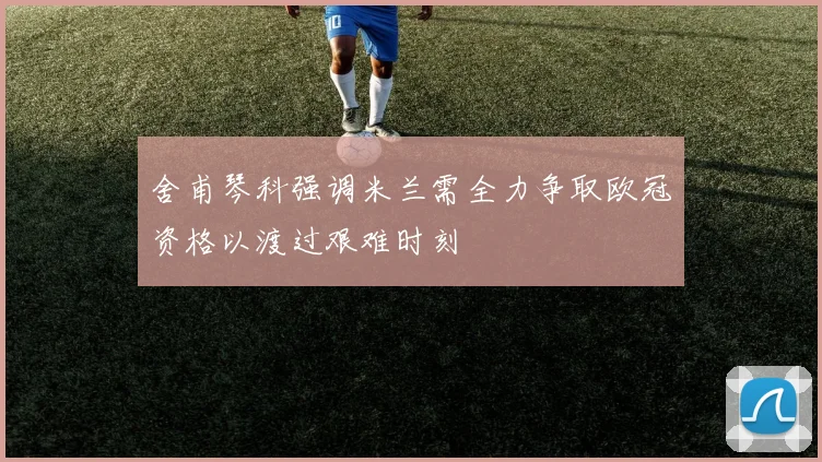 舍甫琴科强调米兰需全力争取欧冠资格以渡过艰难时刻