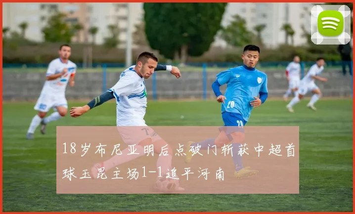18岁布尼亚明后点破门斩获中超首球玉昆主场1-1追平河南