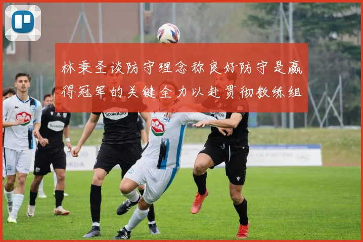 林秉圣谈防守理念称良好防守是赢得冠军的关键全力以赴贯彻教练组战术