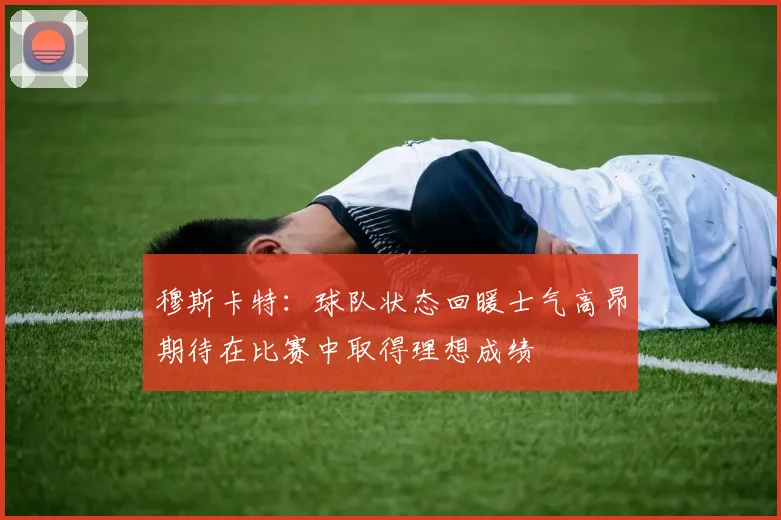 穆斯卡特：球队状态回暖士气高昂期待在比赛中取得理想成绩